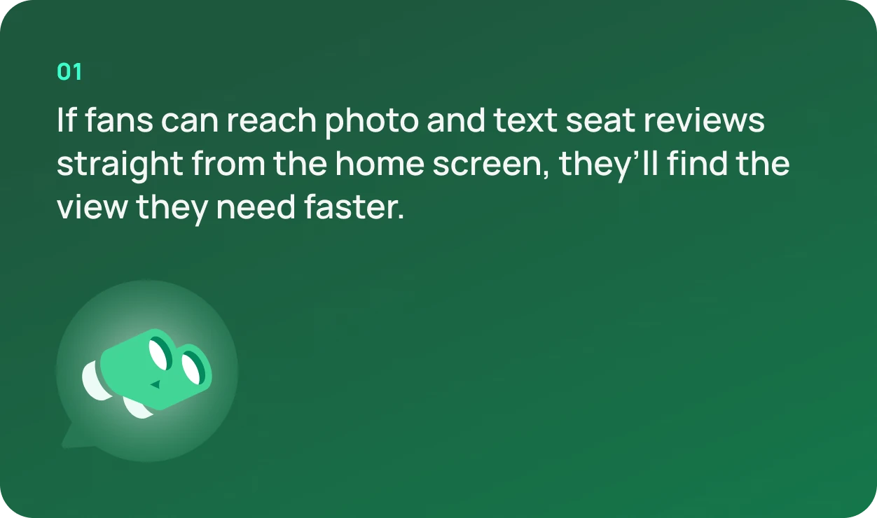 01. If fans can reach photo and text seat reviews straight from the home screen, they'll find the view they need faster.